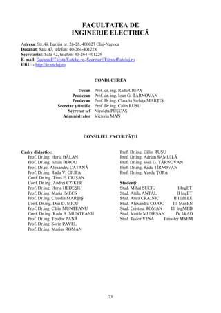 FACULTATEA DE
INGINERIE ELECTRICĂ
Adresa: Str. G. Bariţiu nr. 26-28, 400027 Cluj-Napoca
Decanat: Sala 47, telefon: 40-264-401228
Secretariat: Sala 42, telefon: 40-264-401229
E-mail: DecanatET@staff.utcluj.ro, SecretarET@staff.utcluj.ro
URL: - http://ie.utcluj.ro
CONDUCEREA
Decan Prof. dr. ing. Radu CIUPA
Prodecan Prof. dr. ing. Ioan G. TÂRNOVAN
Prodecan Prof. Dr.ing. Claudia Steluţa MARŢIŞ
Secretar ştiinţific Prof. Dr.ing. Călin RUSU
Secretar şef Nicoleta PUŞCAŞ
Administrator Victoria MAN
CONSILIUL FACULTĂŢII
Cadre didactice:
Prof. Dr.ing. Horia BĂLAN
Prof. Dr.ing. Iulian BIROU
Prof. Dr.ec. Alexandru CATANĂ
Prof. Dr.ing. Radu V. CIUPA
Conf. Dr.ing. Titus E. CRIŞAN
Conf. Dr.ing. Andrei CZIKER
Prof. Dr.ing. Horia HEDEŞIU
Prof. Dr.ing. Maria IMECS
Prof. Dr.ing. Claudia MARŢIŞ
Conf. Dr.ing. Dan D. MICU
Prof. Dr.ing. Călin MUNTEANU
Conf. Dr.ing. Radu A. MUNTEANU
Prof. Dr.ing. Teodor PANĂ
Prof. Dr.ing. Sorin PAVEL
Prof. Dr.ing. Marius ROMAN
Prof. Dr.ing. Călin RUSU
Prof. Dr.ing. Adrian SAMUILĂ
Prof. Dr.ing. Ioan G. TÂRNOVAN
Prof. Dr.ing. Radu TÎRNOVAN
Prof. Dr.ing. Vasile ŢOPA
Studenţi:
Stud. Mihai SUCIU I IngET
Stud. Attila ANTAL II IngET
Stud. Anca CRAINIC II IEdEEE
Stud. Alexandra COJOC III ManEN
Stud. Cristina ROMAN III IngMED
Stud. Vasile MUREŞAN IV I&AD
Stud. Tudor VESA I master MSEM
73
 