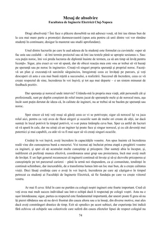 Mesaj de absolvire
Facultatea de Inginerie Electrică Cluj-Napoca
Dragi absolvenţi ! Îmi face o plăcere deosebită sa mă adresez vouă, să îmi iau rămas bun de
la cea mai mare parte a promoţiei dumneavoastră (spun asta pentru că unii dintre voi vor rămâne
studenţi în continuare, desigur la masterat sau studii aprofundate).
Unul dintre lucrurile pe care le aud adesea de la studenţi este formulat cu cuvintele: «sper să
fac asta sau cealaltă – să îmi termin proiectul sau să îmi iau testele până se apropie sesiunea ». Sau:
«cu puţin noroc, îmi voi preda lucrarea de diplomă înainte de termen, ca să am timp să învăţ pentru
licenţă». Sigur, ştiu exact ce vor să spună, dar de obicei reacţia mea este «nu ar trebui să vă bazaţi
pe speranţă sau pe noroc în inginerie». Creaţi-vă singuri propria speranţă şi propriul noroc. Faceţi-
vă un plan şi executaţi-vă sarcinile sârguincios, înregistraţi ceea ce învăţaţi pe parcurs, şi veţi
descoperi că asta e cea mai bună reţetă a succesului, a realizării. Succesul dă încredere, ceea ce vă
creşte respectul de sine, încrederea în voi înşivă; şi tot aşa mai departe – e un sistem minunat de
feedback pozitiv.
Dar speranţa şi norocul unde intervin? Uitându-mă la propria mea viaţă, atât personală cât şi
profesională, sunt pe deplin conştient de rolul imens jucat de speranţele mele şi de norocul meu, aşa
încât sunt puţin derutat de ideea că, în calitate de ingineri, nu ar trebui să ne bazăm pe speranţă sau
noroc.
Sper sincer că toţi veţi reuşi să găsiţi ceea ce vi se potriveşte; sigur că norocul îşi va juca
rolul aici, pentru ca veţi avea de făcut alegeri şi ocaziile sunt de multe ori create de alţii, iar dacă
sunteţi în locul potrivit la timpul potrivit, vi s-ar putea întâmpla ceva bun. Sper ca astfel de lucruri
să vă apară în cale, dar nu uitaţi că un inginer îşi poate face şi singur norocul, şi cu cât deveniţi mai
puternici şi mai capabili, cu atât vă va fi mai uşor să vă creaţi singuri ocaziile.
Credeţi în voi înşivă, aveţi încredere în capacităţile voastre. Am spus înainte că încrederea
reală vine din cunoaşterea bună a meseriei. Voi tocmai aţi încheiat prima etapă a pregătirii voastre
ca ingineri, şi sper că aţi acumulat multe cunoştinţe şi pricepere. Dar sunteţi abia la început, şi,
indiferent că preferaţi munca efectivă, coordonarea unui grup sau proiectarea, încă mai aveţi mult
de învăţat. E un fapt general recunoscut că inginerii continuă să înveţe şi să-şi dezvolte priceperea şi
cunoştinţele pe tot parcursul carierei – până la urmă noi răspundem, ca şi comunitate, tendinţei în
continuă schimbare, dar inexorabile, de a transforma lumea într-un loc mai bun, de a creşte calitatea
vieţii. Deci lăsaţi credinţa care o aveţi în voi înşivă, încrederea pe care aţi câştigat-o în timpul
petrecut ca studenţi ai Facultăţii de Inginerie Electrică, să fie fundaţia pe care va creşte viitorul
vostru.
Ar mai fi ceva: felul în care ne purtăm cu colegii noştri ingineri este foarte important. Cred că
veţi avea mai mult succes individual sau într-o echipă dacă îi respectaţi pe colegii voştri. Asta nu e
uşor întotdeauna; sigur, partea cu respectul este fundamental importantă, dar uneori poate fi greu să nu
îţi pierzi răbdarea sau să nu devii frustrat din cauza altora sau a ta însuţi, din diverse motive, mai ales
dacă aveţi constrângeri drastice de timp. Ezit să «predic» pe acest subiect, dar experienţa îmi indică
fără echivoc că echipele sau colectivele care suferă din cauza efectelor lipsei de respect colegial nu
74
 