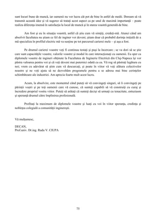 sunt locuri bune de muncă, iar oamenii nu vor lucra cât pot de bine în astfel de medii. Doream să vă
transmit această idee şi vă sugerez să trataţi acest aspect ca pe unul de maximă importanţă – poate
realiza diferenţa imensă în satisfacţia la locul de muncă şi în starea voastră generală de bine.
Am fost şi eu în situaţia voastră, astfel că ştiu cum vă simţiţi, credeţi-mă. Atunci când am
absolvit facultatea nu ştiam ce fel de inginer voi deveni; ştiam doar că probabil dorinţa iniţială de a
mă specializa în profilul electric mă va susţine pe tot parcursul carierei mele – şi aşa a fost.
Pe drumul carierei voastre veţi fi continuu testaţi şi puşi la încercare ; se va dori să se ştie
care sunt capacităţile voastre, valorile voastre şi modul în care interacţionaţi cu oamenii. Eu sper ca
diplomele voastre de ingineri obţinute la Facultatea de Inginerie Electrică din Cluj-Napoca îşi vor
păstra valoarea pentru voi şi că veţi deveni mai puternici odată cu ea. Vă rog să păstraţi legătura cu
noi; vrem cu adevărat să ştim cum vă descurcaţi, şi poate în viitor vă veţi alătura colectivelor
noastre şi ne veţi ajuta să ne dezvoltăm programele pentru a se adresa mai bine cerinţelor
schimbătoare ale industriei. Am aprecia foarte mult acest lucru.
Acum, la absolvire, este momentul când puteţi să vă convingeţi singuri, să îi convingeţi pe
părinţii voştri şi pe toţi oamenii care vă cunosc, că sunteţi capabili să vă construiţi cu curaj şi
încredere propriul vostru viitor. Puteţi să arătaţi că sunteţi decişi să urmaţi cu tenacitate, entuziasm
şi speranţă drumul către împlinirea profesională.
Profitaţi la maximum de diplomele voastre şi luaţi cu voi în viitor speranţa, credinţa şi
nobleţea colegială a comunităţii inginereşti.
Vă mulţumesc,
DECAN,
Prof.univ. Dr.ing. Radu V. CIUPA
75
 