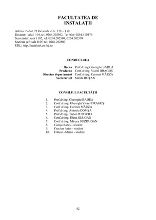 FACULTATEA DE
INSTALAŢII
Adresa: B-dul. 21 Decembrie nr. 128 – 130
Decanat: sala I 104, tel. 0264.202502, Tel+fax: 0264.410179
Secretariat: sala I 102, tel. 0264.202510, 0264.202509
Secretar şef: sala I105, tel. 0264.202503
URL: http://instalatii.utcluj.ro
CONDUCEREA
Decan Prof.dr.ing.Gheorghe BADEA
Prodecan Conf.dr.ing. Viorel DRAGOŞ
Director departament Conf.dr.ing. Carmen MÂRZA
Secretar şef Mirela BOŢAN
CONSILIUL FACULTĂŢII
1. Prof.dr.ing. Gheorghe BADEA
2. Conf.dr.ing. GheorgheViorel DRAGOŞ
3. Conf.dr.ing. Carmen MÂRZA
4. Prof.dr.ing. Antoniu DOMŞA
5. Prof.dr.ing. Tudor POPOVICI
6. Conf.dr.ing. Elena GLUGAN
7. Conf.dr.ing. Mircea BUZDUGAN
8. Comşa Rareş - student
9. Craciun Artur - student
10. Frătean Adrian - student
82
 