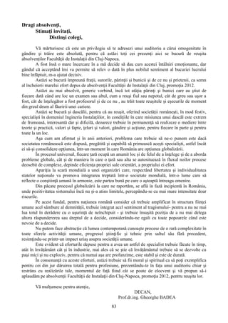 Dragi absolvenţi,
Stimaţi invitaţi,
Distinşi colegi,
Vă mărturisesc că este un privilegiu să te adresezi unui auditoriu a cărui omogenitate în
gândire şi trăire este absolută, pentru că astăzi toţi cei prezenţi aici se bucură de reuşita
absolvenţilor Facultăţii de Instalaţii din Cluj-Napoca.
A fost însă o mare încercare în a mă decide să dau curs acestei întâlniri emoţionante, dar
gândul că acceptând îmi va permite să relev o dată în plus nobilul sentiment al bucuriei lucrului
bine înfăptuit, m-a ajutat decisiv.
Astăzi se bucură împreună fraţii, surorile, părinţii şi bunicii şi de ce nu şi prietenii, ca semn
al încheierii marelui efort depus de absolvenţii Facultăţii de Instalaţii din Cluj, promoţia 2012.
Astăzi au mai absolvit, generic vorbind, încă tot atâţia părinţi şi bunici care au ştiut de
fiecare dată când are loc un examen sau altul, cum a reuşi fiul sau nepotul, cât de greu sau uşor a
fost, cât de înţelegător a fost profesorul şi de ce nu , au trăit toate reuşitele şi eşecurile de moment
din greul drum al făuririi unei cariere.
Astăzi se bucură şi dascălii, pentru că au reuşit, oferind societăţii româneşti, în mod festiv,
specialişti în domeniul Ingineria Instalaţiilor, în condiţiile în care misiunea unui dascăl este extrem
de frumoasă, interesantă dar şi dificilă, deoarece trebuie în permanenţă să realizeze o mediere între
teorie şi practică, valori şi fapte, ţeluri şi valori, gândire şi acţiune, pentru fiecare în parte şi pentru
toate la un loc.
Aşa cum am afirmat şi în anii anteriori, problema care trebuie să ne-o punem este dacă
societatea românească este dispusă, pregătită şi capabilă să primească aceşti specialişti, astfel încât
ei să-şi consolideze opţiunea, într-un moment în care România are opţiunea globalizării.
În procesul universal, fiecare ţară ocupă un anumit loc şi de felul de a înţelege şi de a aborda
probleme globale, cât şi de maniera în care o ţară sau alta se autosituează în fluxul noilor procese
deosebit de complexe, depinde eficienţa propriei sale orientări, a propriului ei efort.
Apariţia la scară mondială a unei organizări care, respectând libertatea şi individualitatea
statelor naţionale va promova integrarea treptată într-o societate mondială, într-o lume care să
reflecte o conştiinţă umană în armonie, este partea bună pe care o aşteaptă întreaga omenire.
Din păcate procesul globalizării la care ne raportăm, se află în fază incipientă în România,
unde pozitivitatea sistemului încă nu şi-a atins limitele, percepându-se cu mai mare intensitate doar
riscurile.
Pe acest fundal, pentru naţiunea română consider că trebuie amplificat în structura fiinţei
umane acel sâmbure al demnităţii, trebuie integrat acel sentiment al tragismului- pentru a nu ne mai
lua totul în derâdere cu o uşurinţă de neînchipuit - şi trebuie însuşită poziţia de a nu mai delega
altora răspundererea sau dreptul de a decide, considerându-ne egali cu toate popoarele când este
nevoie de a decide.
Nu putem face abstracţie că lumea contemporană cunoaşte procese de o rară complexitate în
toate sferele activităţii umane, progresul ştiinţific şi tehnic prin saltul său fără precedent,
resimţindu-se printr-un impact uriaş asupra societăţii umane.
Este evident că eforturile depuse pentru a avea un astfel de specialist trebuie făcute în timp,
atât în învăţâmânt cât şi în industrie, mai ales că se ştie că învăţământul trebuie să se dezvolte cu
paşi mici şi nu exploziv, pentru că numai aşa are profunzime, este stabil şi este de durată.
În consonanţă cu aceste eforturi, astăzi trebuie să fii moral şi spiritual ca să poţi exemplifica
pentru cei din jur dăruirea totală pentru profesiune, prezentându-te în faţa unui auditoriu chiar şi
restrâns cu realizările tale, momentul de faţă fiind cât se poate de elocvent şi vă propun să-i
aplaudăm pe absolvenţii Facultăţii de Instalaţii din Cluj-Napoca, promoţia 2012, pentru reuşita lor.
Vă mulţumesc pentru atenţie,
DECAN,
Prof.dr.ing. Gheorghe BADEA
83
 