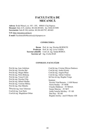 FACULTATEA DE
MECANICĂ
Adresa: B-dul Muncii, nr. 103 - 105, 400641 Cluj-Napoca
Decanat: Sala A 01, telefon: 40-264-401602, fax: 0264-415490
Secretariat: Sala B 104, telefon: 40-264-401787, 401603
Url: http://mecanica.utcluj.ro
E-mail: FacultateaDeMecanica@clujnapoca.ro
CONDUCEREA
Decan Prof. dr. ing. Nicolae BURNETE
Prodecan Prof. dr. ing. Liviu VAIDA
Secretar ştiintific Conf. dr. ing. Sanda BODEA
Secretar şef Ing. Cicilia RAD
CONSILIUL FACULTĂŢII
Prof.dr.ing. loan Ardelean
Prof.dr.ing. Nicolae Bal
Prof.dr.ing. Mugur Bălan
Prof.dr.ing. Petru Brânzaş
Prof.dr.ing. Vencel Csibi
Prof.dr.ing. Nicolae Filip
Prof.dr.ing. Mihail Hărdău
Prof.dr.ing. Vistrian Mătieş
Prof.dr.ing. Dan Mândru
†Prof.dr.ing. Ioan Teberean
Conf.dr.ing. Ivan Ilarie
Conf.dr.ing. Magdalena Orban
Conf.dr.ing. Cristian Mircea Dudescu
Conf.dr.ing. Andrei Kiraly
Conf.dr.ing. Angela Pleşa
Conf.dr.ing. Adrian Todoruţ
Şef.lucr.dr.ing. Bogdan Varga
Studenţi:
Nicolae Vlad Burnete – I AM Master
Florin Haiduc – IV MTR
Claudiu Hădărean – IV MIAIA
Sergiu Marciuc – IV SET
Anda Camelia Miclăuş – IV AR
Dan Pop – III AR
Bogdan Jurchiş - anul II Master AM
89
 
