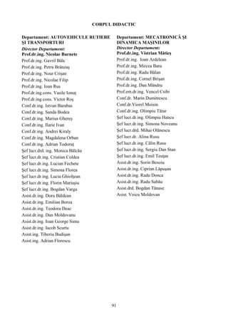 CORPUL DIDACTIC
Departament: AUTOVEHICULE RUTIERE
ŞI TRANSPORTURI
Director Departament:
Prof.dr.ing. Nicolae Burnete
Prof.dr.ing. Gavril Bâlc
Prof.dr.ing. Petru Brânzaş
Prof.dr.ing. Nour Crişan
Prof.dr.ing. Nicolae Filip
Prof.dr.ing. Ioan Rus
Prof.dr.ing.cons. Vasile Ionuţ
Prof.dr.ing.cons. Victor Roş
Conf.dr.ing. Istvan Barabas
Conf.dr.ing. Sanda Bodea
Conf.dr.ing. Marius Ghereş
Conf.dr.ing. Ilarie Ivan
Conf.dr.ing. Andrei Kiraly
Conf.dr.ing. Magdalena Orban
Conf.dr.ing. Adrian Todoruţ
Şef lucr.drd. ing. Monica Bălcău
Şef lucr.dr.ing. Cristian Coldea
Şef lucr.dr.ing. Lucian Fechete
Şef lucr.dr.ing. Simona Florea
Şef lucr.dr.ing. Lucia Ghiolţean
Şef lucr.dr.ing. Florin Mariaşiu
Şef lucr.dr.ing. Bogdan Varga
Asist.dr.ing. Doru Băldean
Asist.dr.ing. Emilian Borza
Asist.dr.ing. Teodora Deac
Asist.dr.ing. Dan Moldovanu
Asist.dr.ing. Ioan George Simu
Asist.dr.ing. Iacob Scurtu
Asist.ing. Tiberiu Budişan
Asist.ing. Adrian Florescu
Departament: MECATRONICĂ ŞI
DINAMICA MAŞINILOR
Director Departament:
Prof.dr.ing. Vistrian Mătieş
Prof.dr.ing. Ioan Ardelean
Prof.dr.ing. Mircea Bara
Prof.dr.ing. Radu Bălan
Prof.dr.ing. Cornel Brişan
Prof.dr.ing. Dan Mândru
Prof.em.dr.ing. Vencel Csibi
Conf.dr. Marin Dumitrescu
Conf.dr.Viorel Moisin
Conf.dr.ing. Olimpiu Tătar
Şef lucr.dr.ing. Olimpiu Hancu
Şef lucr.dr.ing. Simona Noveanu
Şef lucr.drd. Mihai Olănescu
Şef lucr.dr. Alina Rusu
Şef lucr.dr.ing. Călin Rusu
Şef lucr.dr.ing. Sergiu Dan Stan
Şef lucr.dr.ing. Emil Teuţan
Asist.dr.ing. Sorin Besoiu
Asist.dr.ing. Ciprian Lăpuşan
Asist.dr.ing. Radu Donca
Asist.dr.ing. Radu Sabău
Asist.drd. Bogdan Tănase
Asist. Voicu Moldovan
91
 