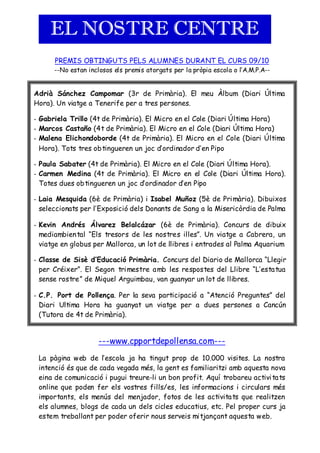 EL NOSTRE CENTRE
      PREMIS OBTINGUTS PELS ALUMNES DURANT EL CURS 09/10
      --No estan inclosos els premis atorgats per la pròpia escola o l’A.M.P.A--


Adrià Sánchez Campomar (3r de Primària). El meu Àlbum (Diari Última
Hora). Un viatge a Tenerife per a tres persones.

- Gabriela Trillo (4t de Primària). El Micro en el Cole (Diari Última Hora)
- Marcos Castaño (4t de Primària). El Micro en el Cole (Diari Última Hora)
- Malena Elichondoborde (4t de Primària). El Micro en el Cole (Diari Última
  Hora). Tots tres obtingueren un joc d’ordinador d’en Pipo

- Paula Sabater (4t de Primària). El Micro en el Cole (Diari Última Hora).
- Carmen Medina (4t de Primària). El Micro en el Cole (Diari Última Hora).
  Totes dues obtingueren un joc d’ordinador d’en Pipo

- Laia Mesquida (6è de Primària) i Isabel Muñoz (5è de Pri mària). Dibuixos
  seleccionats per l’Exposició dels Donants de Sang a la Misericòrdia de Palma

- Kevin Andrés Álvarez Belalcázar (6è de Primària). Concurs de dibuix
  mediambiental “Els tresors de les nostres illes”. Un viatge a Cabrera, un
  viatge en globus per Mallorca, un lot de llibres i entrades al Palma Aquarium

- Classe de Sisè d’Educació Primària. Concurs del Diario de Mallorca “Llegir
  per Créixer”. El Segon tri mestre a mb les respostes del Llibre “L’esta tua
  sense rostre” de Miquel Arguimbau, van guanyar un lot de llibres.

- C.P. Port de Pollença. Per la seva participació a “Atenció Preguntes” del
  Diari Ultima Hora ha guanyat un viatge per a dues persones a Cancún
  (Tutora de 4t de Primària).


                     ---www.cpportdepollensa.com---
 La pàgina web de l’escola ja ha tingut prop de 10.000 visites. La nostra
 intenció és que de cada vegada més, la gent es familiaritzi amb aquesta nova
 eina de comunicació i pugui treure-li un bon profit. Aquí trobareu activi ta ts
 online que poden fer els vostres fills/es, les informacions i circulars més
 importants, els menús del menjador, fotos de les activita ts que realitzen
 els alumnes, blogs de cada un dels cicles educatius, etc. Pel proper curs ja
 estem treballant per poder oferir nous serveis mi tjançant aquesta web.
 