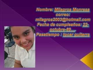 Nombre: Milagros Monresacorreo: milagros2003@hotmail.comFecha de cumpleaños: 22-octubre-89….Pasatiempo : tocar guitarra