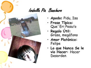 Isabella Pia  BancheroApodo: Pidu, IsaFrase Típica: Que´Eri Pesa/oRegalo Útil: Grasa, megáfonoAmor Platónico: Felipe Lo que Nunca Se le vio Hacer: Hacer Desorden