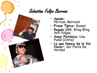 Sebastian Felipe BarrazaApodo: Perraza, Barrazin Frase Típica: Guaau!Regalo Útil: Bling-Bling Anti PulgasAmor Platónico: Una Pudúl (Cintia)Lo que Nunca Se le Vio Hacer: Ser Flaite De Verdad 