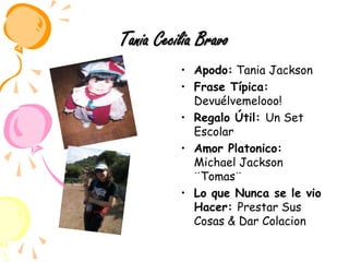 Tania Cecilia BravoApodo: Tania JacksonFrase Típica: Devuélvemelooo! Regalo Útil: Un Set EscolarAmor Platonico: Michael Jackson ¨Tomas¨Lo que Nunca se le vio Hacer: Prestar Sus Cosas & Dar Colacion 