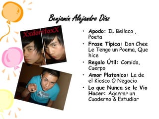 Benjamín Alejandro DíazApodo: IL Bellaco , Poeta Frase Típica: Don Chee Le Tengo un Poema, Que hiceRegalo Útil: Comida, Cuerpo Amor Platonico: La de el Kiosco O NegocioLo que Nunca se le Vio Hacer: Agarrar un Cuaderno & Estudiar 