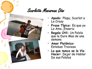 Scarlette Macarena DíazApodo: Plopy, Scarlet a Lo Crazy Frase Típica: Es que yo Lo Amo…EnserioRegalo Útil: Un Pololo que le Dure Mas de una semanaAmor Platónico: Esteban TraviesoLo que nunca se le Vio Hacer: Dejar de Hablar De sus Pololos 