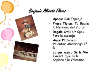 Benjamín Alberto FloresApodo: Bob Esponja Frase Típica: Ta´Buena la Hermana del VictorRegalo Útil: Un Quix Para la esponjaAmor Platónico: Valentina Madariaga 7º  BLo que nunca Se le Vio Hacer: Que no le Copiara a la Valentina