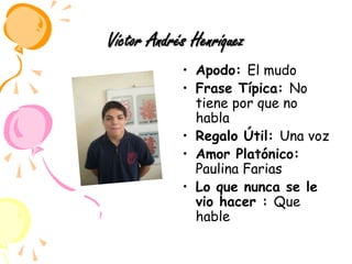 Víctor Andrés HenríquezApodo: El mudoFrase Típica: No tiene por que no habla Regalo Útil: Una voz Amor Platónico: Paulina FariasLo que nunca se le vio hacer : Que hable
