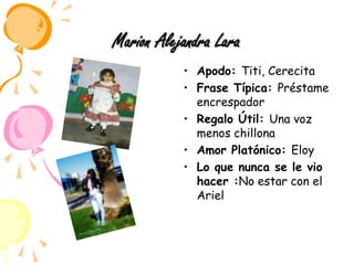 Marion Alejandra LaraApodo: Titi, CerecitaFrase Típica: Préstame encrespadorRegalo Útil: Una voz menos chillonaAmor Platónico: EloyLo que nunca se le vio hacer :No estar con el Ariel