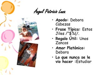 Ángel Patricio LunaApodo: Debora CabezasFrase Típica: Estos Jiles /”$%(/.Regalo Útil: Unos ZancosAmor Platónico: DeboraLo que nunca se le vio hacer :Estudiar