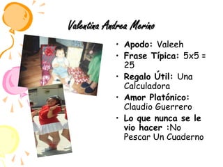 Valentina Andrea MerinoApodo: ValeehFrase Típica: 5x5 = 25Regalo Útil: Una CalculadoraAmor Platónico: Claudio GuerreroLo que nunca se le vio hacer :No Pescar Un Cuaderno