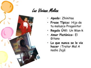 Luz Viviana MolinaApodo: ZhinitaaFrase Típica: Hijo de tu molusco ProgenitorRegalo Útil: Un Wan-kAmor Platónico: El GitanoLo que nunca se le vio hacer :Tratar Mal A nadie Jajá