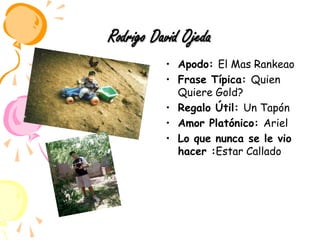 Rodrigo David OjedaApodo: El Mas RankeaoFrase Típica: Quien Quiere Gold?Regalo Útil: Un TapónAmor Platónico: ArielLo que nunca se le vio hacer :Estar Callado