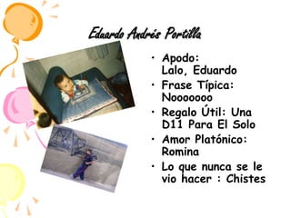 Eduardo Andrés PortillaApodo: Lalo, EduardoFrase Típica: NoooooooRegalo Útil: Una D11 Para El SoloAmor Platónico: RominaLo que nunca se le vio hacer : Chistes