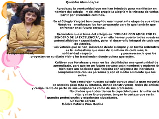 Queridos Alumnos/as:			Agradezco la oportunidad que me han brindado para manifestar en  			nombre del colegio 	y del mío propio la alegría y la tristeza de verlos partir por diferentes caminos,			En el Colegio Yangtsé han cumplido una importante etapa de sus vidas.  			Nuestras 	enseñanzas los han preparado para lo que tendrán que enfrentar en el futuro cercano.			Recuerden que el lema del colegio es  “EDUCAR CON AMOR POR EL 			SENDERO DE LA EXCELENCIA”, y en ello hemos puesto todas nuestras   	                                    potencialidades y capacidades, para  el desarrollo integral de cada uno de ustedes. 			Los valores que se han  inculcado desde siempre y en forma reiterativa 			es la  autoestima que nace de lo íntimo de cada uno, la responsabilidad,    	                       solidaridad, respeto 		y perseverancia que los proyecten en su diario vivir y los trasciendan donde quiera que estén.			Cultiven sus fortalezas y vean en las  debilidades una oportunidad de  			aprendizaje, para que en un futuro cercano sean hombres y mujeres de 			bien para una sociedad que necesita con urgencia de individuos 			comprometidos con las personas y con el medio ambiente que los rodea.				Van a recordar nuestro colegio porque aquí la gran mayoría 			de ustedes pasó toda su infancia, donde construyeron  redes de amistad y cariño, tanto de parte de sus compañeros como de sus profesores,				No olviden que todos tienen la capacidad para  triunfar en la 				vida, y si se lo proponen, tengan la certeza que serán grandes profesionales y excelentes ciudadanos.Un fuerte abrazoMónica Patricia Pino Medina