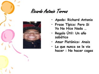 Ricardo Antonio TorresApodo: Richard AntonioFrase Típica: Pero Si Yo No Hice Nada …Regalo Útil: Un año sabáticoAmor Platónico: AnaisLo que nunca se le vio hacer : No hacer cagas