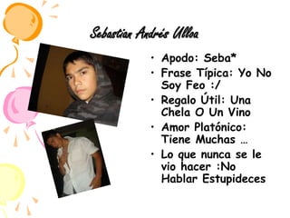 Sebastian Andrés UlloaApodo: Seba*Frase Típica: Yo No Soy Feo :/Regalo Útil: Una Chela O Un VinoAmor Platónico: Tiene Muchas …Lo que nunca se le vio hacer :No Hablar Estupideces