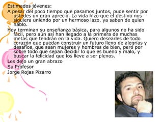 Estimados jóvenes:A pesar del poco tiempo que pasamos juntos, pude sentir por ustedes un gran aprecio. La vida hizo que el destino nos siguiera uniendo por un hermoso lazo, ya saben de quien hablo.Hoy terminan su enseñanza básica, para algunos no ha sido fácil, pero aún así han llegado a la primera de muchas metas que tendrán en la vida. Quiero desearles de todo corazón que puedan construir un futuro lleno de alegrías y desafíos, que sean mujeres y hombres de bien, pero por sobre todo que sepan decidir lo que es bueno y malo, y buscar la felicidad que los lleve a ser plenos. Les dejo un gran abrazoSu ProfesorJorge Rojas Pizarro