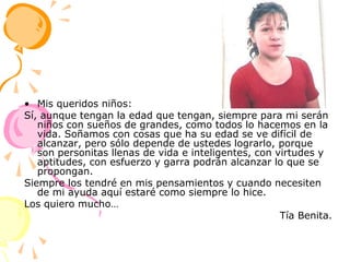 Mis queridos niños:Sí, aunque tengan la edad que tengan, siempre para mi serán niños con sueños de grandes, como todos lo hacemos en la vida. Soñamos con cosas que ha su edad se ve difícil de alcanzar, pero sólo depende de ustedes lograrlo, porque son personitas llenas de vida e inteligentes, con virtudes y aptitudes, con esfuerzo y garra podrán alcanzar lo que se propongan.Siempre los tendré en mis pensamientos y cuando necesiten de mi ayuda aquí estaré como siempre lo hice. Los quiero mucho…Tía Benita.