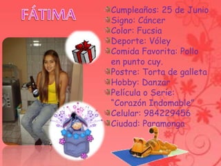Cumpleaños: 25 de Junio
Signo: Cáncer
Color: Fucsia
Deporte: Vóley
Comida Favorita: Pollo
en punto cuy.
Postre: Torta de galleta
Hobby: Danzar
Película o Serie:
“Corazón Indomable”
Celular: 984229456
Ciudad: Paramonga
 