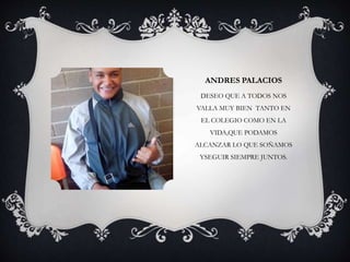 ANDRES PALACIOS
DESEO QUE A TODOS NOS
VALLA MUY BIEN TANTO EN
EL COLEGIO COMO EN LA
VIDA,QUE PODAMOS
ALCANZAR LO QUE SOÑAMOS
YSEGUIR SIEMPRE JUNTOS.
 