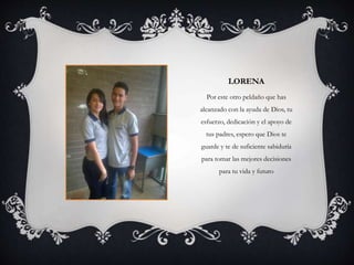 LORENA
Por este otro peldaño que has
alcanzado con la ayuda de Dios, tu
esfuerzo, dedicación y el apoyo de
tus padres, espero que Dios te
guarde y te de suficiente sabiduría
para tomar las mejores decisiones
para tu vida y futuro
 