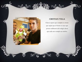 CRISTIAN VILLA
Chicos espero que cumplan su metas
que sepan que el futuro es suyo que
pronto saldremos del colegio ahora
que cada uno cumpla sus sueños.
 