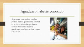 Agradezco haberte conocido
• A pesar de tantos años, muchos
podrán pensar que nuestra amistad
es perfecta, sin embargo, juntas
hemos atravesado muchos
obstáculos, nos hemos visto crecer
y madurar.
 