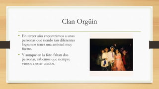 Clan Orgüin
• En tercer año encontramos a unas
personas que siendo tan diferentes
logramos tener una amistad muy
fuerte.
• Y aunque en la foto faltan dos
personas, sabemos que siempre
vamos a estar unidos.
 