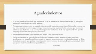 Agradecimientos
• Y es aquí cuando te das cuenta que la vida se te va de las manos en un abrir y cerrar de ojos, es la etapa de
madurar, levantar la cabeza y seguir adelante.
• Voy a extrañar muchas cosas, sé que pude haber corregido muchas cosas que hice o hicimos, hay persona que
me van a extrañar, otras no, hay persona que me quisieron, otras no, también hay personas que fueron mis
amistades y el día de hoy ya no lo son, pero las personas que hasta el día de hoy siguen siendo mis grandes
amigos y de verdad se los agradezco de corazón.
• Mis agradecimientos son especialmente para Misael, Edna, Héctor y Yeccer.
• Yeccer, no creas que te voy a olvidar tan fácilmente, han pasado tantos años que de todo corazón te
agradezco ser mi amiga, las dos hemos estado en nuestros peores momentos y en los mejores, ya te he dicho
demasiadas veces lo que significas para mí y nunca me voy a cansar de decírtelo, Te amo demasiado, lo último
que puedo decir. Nuestra historia sigue adelante…
Samantha.
 
