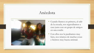 Anécdota
• Cuando íbamos en primero, al salir
de la escuela, nos regresábamos a
casa junto con un grupo de amigos
en una combi.
• Con ellos nos la pasábamos muy
bien, nos reíamos de muchas cosas
e hicimos muy buena amistad.
 