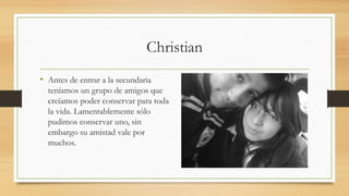 Christian
• Antes de entrar a la secundaria
teníamos un grupo de amigos que
creíamos poder conservar para toda
la vida. Lamentablemente sólo
pudimos conservar uno, sin
embargo su amistad vale por
muchos.
 