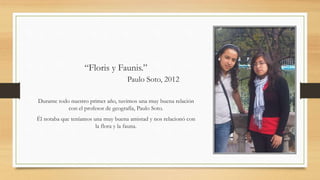 “Floris y Faunis.”
Paulo Soto, 2012
Durante todo nuestro primer año, tuvimos una muy buena relación
con el profesor de geografía, Paulo Soto.
Él notaba que teníamos una muy buena amistad y nos relacionó con
la flora y la fauna.
 