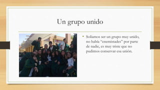Un grupo unido
• Solíamos ser un grupo muy unido,
no había “enemistades” por parte
de nadie, es muy triste que no
pudimos conservar esa unión.
 