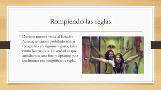 Rompiendo las reglas
• Durante nuestra visita al Estadio
Azteca, teníamos prohibido tomar
fotografías en algunos lugares, tales
como los pasillos. La verdad es que
ansiábamos una foto y optamos por
quebrantar esa insignificante regla.
 