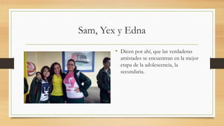 Sam, Yex y Edna
• Dicen por ahí, que las verdaderas
amistades se encuentran en la mejor
etapa de la adolescencia, la
secundaria.
 