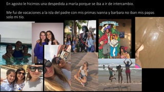 En agosto le hicimos una despedida a maría porque se iba a ir de intercambio.
Me fui de vacaciones a la isla del padre con mis primas ivanna y barbara no iban mis papas
solo mi tío.
 