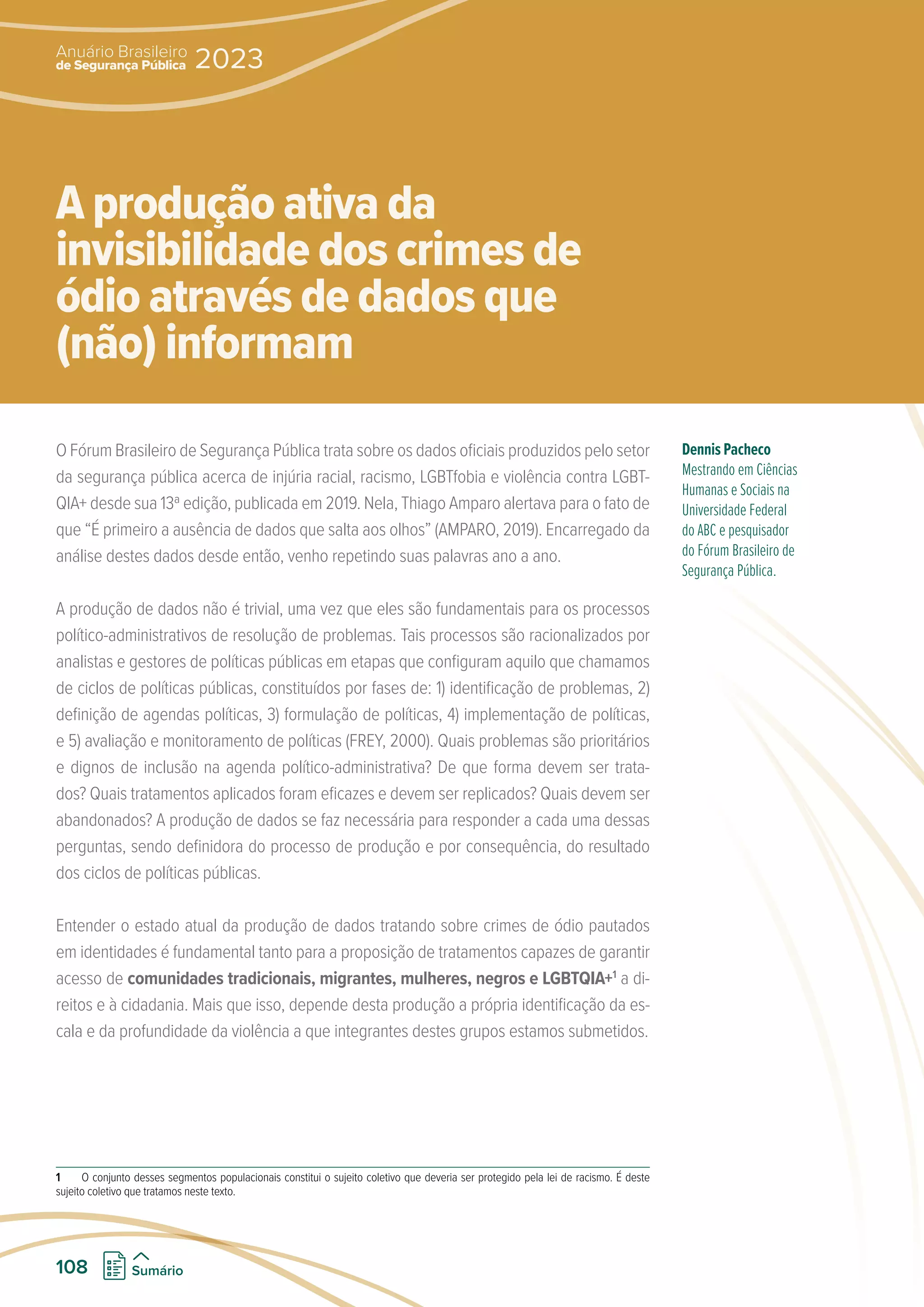 O Fórum Brasileiro de Segurança Pública trata sobre os dados oficiais produzidos pelo setor
da segurança pública acerca de injúria racial, racismo, LGBTfobia e violência contra LGBT-
QIA+ desde sua 13ª edição, publicada em 2019. Nela, Thiago Amparo alertava para o fato de
que “É primeiro a ausência de dados que salta aos olhos” (AMPARO, 2019). Encarregado da
análise destes dados desde então, venho repetindo suas palavras ano a ano.
A produção de dados não é trivial, uma vez que eles são fundamentais para os processos
político-administrativos de resolução de problemas. Tais processos são racionalizados por
analistas e gestores de políticas públicas em etapas que configuram aquilo que chamamos
de ciclos de políticas públicas, constituídos por fases de: 1) identificação de problemas, 2)
definição de agendas políticas, 3) formulação de políticas, 4) implementação de políticas,
e 5) avaliação e monitoramento de políticas (FREY, 2000). Quais problemas são prioritários
e dignos de inclusão na agenda político-administrativa? De que forma devem ser trata-
dos? Quais tratamentos aplicados foram eficazes e devem ser replicados? Quais devem ser
abandonados? A produção de dados se faz necessária para responder a cada uma dessas
perguntas, sendo definidora do processo de produção e por consequência, do resultado
dos ciclos de políticas públicas.
Entender o estado atual da produção de dados tratando sobre crimes de ódio pautados
em identidades é fundamental tanto para a proposição de tratamentos capazes de garantir
acesso de comunidades tradicionais, migrantes, mulheres, negros e LGBTQIA+1
a di-
reitos e à cidadania. Mais que isso, depende desta produção a própria identificação da es-
cala e da profundidade da violência a que integrantes destes grupos estamos submetidos.
1 O conjunto desses segmentos populacionais constitui o sujeito coletivo que deveria ser protegido pela lei de racismo. É deste
sujeito coletivo que tratamos neste texto.
Dennis Pacheco
Mestrando em Ciências
Humanas e Sociais na
Universidade Federal
do ABC e pesquisador
do Fórum Brasileiro de
Segurança Pública.
A produção ativa da
invisibilidade dos crimes de
ódio através de dados que
(não) informam
de Segurança Pública
Anuário Brasileiro
2023
108 Sumário
 