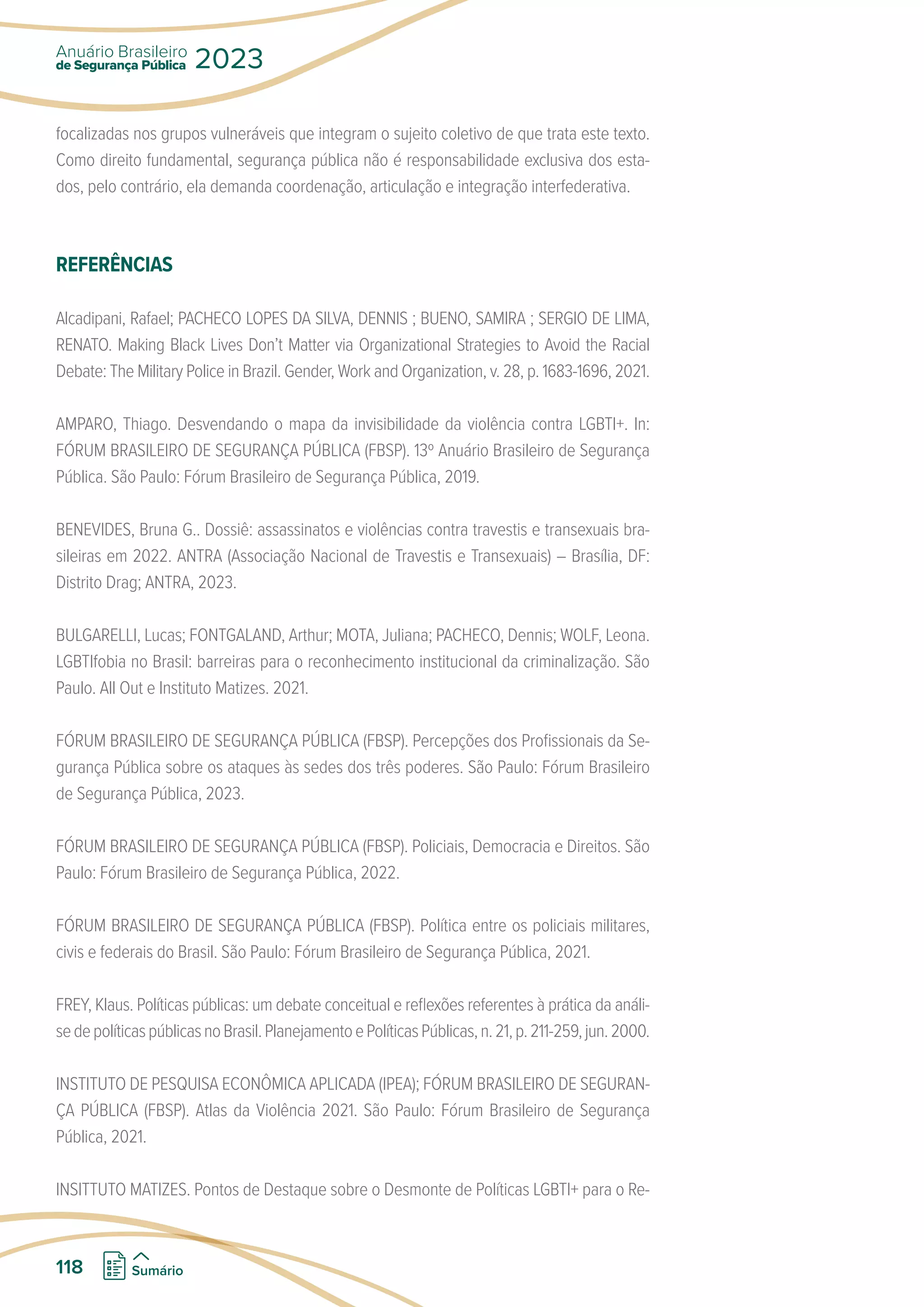 focalizadas nos grupos vulneráveis que integram o sujeito coletivo de que trata este texto.
Como direito fundamental, segurança pública não é responsabilidade exclusiva dos esta-
dos, pelo contrário, ela demanda coordenação, articulação e integração interfederativa.
REFERÊNCIAS
Alcadipani, Rafael; PACHECO LOPES DA SILVA, DENNIS ; BUENO, SAMIRA ; SERGIO DE LIMA,
RENATO. Making Black Lives Don’t Matter via Organizational Strategies to Avoid the Racial
Debate: The Military Police in Brazil. Gender, Work and Organization, v. 28, p. 1683-1696, 2021.
AMPARO, Thiago. Desvendando o mapa da invisibilidade da violência contra LGBTI+. In:
FÓRUM BRASILEIRO DE SEGURANÇA PÚBLICA (FBSP). 13º Anuário Brasileiro de Segurança
Pública. São Paulo: Fórum Brasileiro de Segurança Pública, 2019.
BENEVIDES, Bruna G.. Dossiê: assassinatos e violências contra travestis e transexuais bra-
sileiras em 2022. ANTRA (Associação Nacional de Travestis e Transexuais) – Brasília, DF:
Distrito Drag; ANTRA, 2023.
BULGARELLI, Lucas; FONTGALAND, Arthur; MOTA, Juliana; PACHECO, Dennis; WOLF, Leona.
LGBTIfobia no Brasil: barreiras para o reconhecimento institucional da criminalização. São
Paulo. All Out e Instituto Matizes. 2021.
FÓRUM BRASILEIRO DE SEGURANÇA PÚBLICA (FBSP). Percepções dos Profissionais da Se-
gurança Pública sobre os ataques às sedes dos três poderes. São Paulo: Fórum Brasileiro
de Segurança Pública, 2023.
FÓRUM BRASILEIRO DE SEGURANÇA PÚBLICA (FBSP). Policiais, Democracia e Direitos. São
Paulo: Fórum Brasileiro de Segurança Pública, 2022.
FÓRUM BRASILEIRO DE SEGURANÇA PÚBLICA (FBSP). Política entre os policiais militares,
civis e federais do Brasil. São Paulo: Fórum Brasileiro de Segurança Pública, 2021.
FREY, Klaus. Políticas públicas: um debate conceitual e reflexões referentes à prática da análi-
sedepolíticaspúblicasnoBrasil.PlanejamentoePolíticasPúblicas,n.21,p.211-259,jun.2000.
INSTITUTO DE PESQUISA ECONÔMICA APLICADA (IPEA); FÓRUM BRASILEIRO DE SEGURAN-
ÇA PÚBLICA (FBSP). Atlas da Violência 2021. São Paulo: Fórum Brasileiro de Segurança
Pública, 2021.
INSITTUTO MATIZES. Pontos de Destaque sobre o Desmonte de Políticas LGBTI+ para o Re-
de Segurança Pública
Anuário Brasileiro
2023
118 Sumário
 
