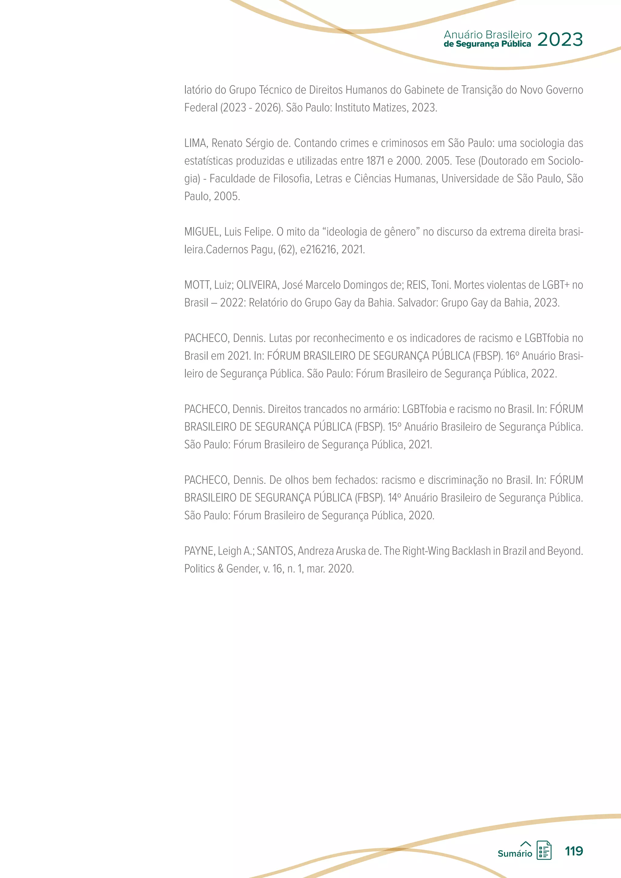 latório do Grupo Técnico de Direitos Humanos do Gabinete de Transição do Novo Governo
Federal (2023 - 2026). São Paulo: Instituto Matizes, 2023.
LIMA, Renato Sérgio de. Contando crimes e criminosos em São Paulo: uma sociologia das
estatísticas produzidas e utilizadas entre 1871 e 2000. 2005. Tese (Doutorado em Sociolo-
gia) - Faculdade de Filosofia, Letras e Ciências Humanas, Universidade de São Paulo, São
Paulo, 2005.
MIGUEL, Luis Felipe. O mito da “ideologia de gênero” no discurso da extrema direita brasi-
leira.Cadernos Pagu, (62), e216216, 2021.
MOTT, Luiz; OLIVEIRA, José Marcelo Domingos de; REIS, Toni. Mortes violentas de LGBT+ no
Brasil – 2022: Relatório do Grupo Gay da Bahia. Salvador: Grupo Gay da Bahia, 2023.
PACHECO, Dennis. Lutas por reconhecimento e os indicadores de racismo e LGBTfobia no
Brasil em 2021. In: FÓRUM BRASILEIRO DE SEGURANÇA PÚBLICA (FBSP). 16º Anuário Brasi-
leiro de Segurança Pública. São Paulo: Fórum Brasileiro de Segurança Pública, 2022.
PACHECO, Dennis. Direitos trancados no armário: LGBTfobia e racismo no Brasil. In: FÓRUM
BRASILEIRO DE SEGURANÇA PÚBLICA (FBSP). 15º Anuário Brasileiro de Segurança Pública.
São Paulo: Fórum Brasileiro de Segurança Pública, 2021.
PACHECO, Dennis. De olhos bem fechados: racismo e discriminação no Brasil. In: FÓRUM
BRASILEIRO DE SEGURANÇA PÚBLICA (FBSP). 14º Anuário Brasileiro de Segurança Pública.
São Paulo: Fórum Brasileiro de Segurança Pública, 2020.
PAYNE,LeighA.;SANTOS,AndrezaAruskade.TheRight-WingBacklashinBrazilandBeyond.
Politics  Gender, v. 16, n. 1, mar. 2020.
de Segurança Pública
Anuário Brasileiro
2023
119
Sumário
 