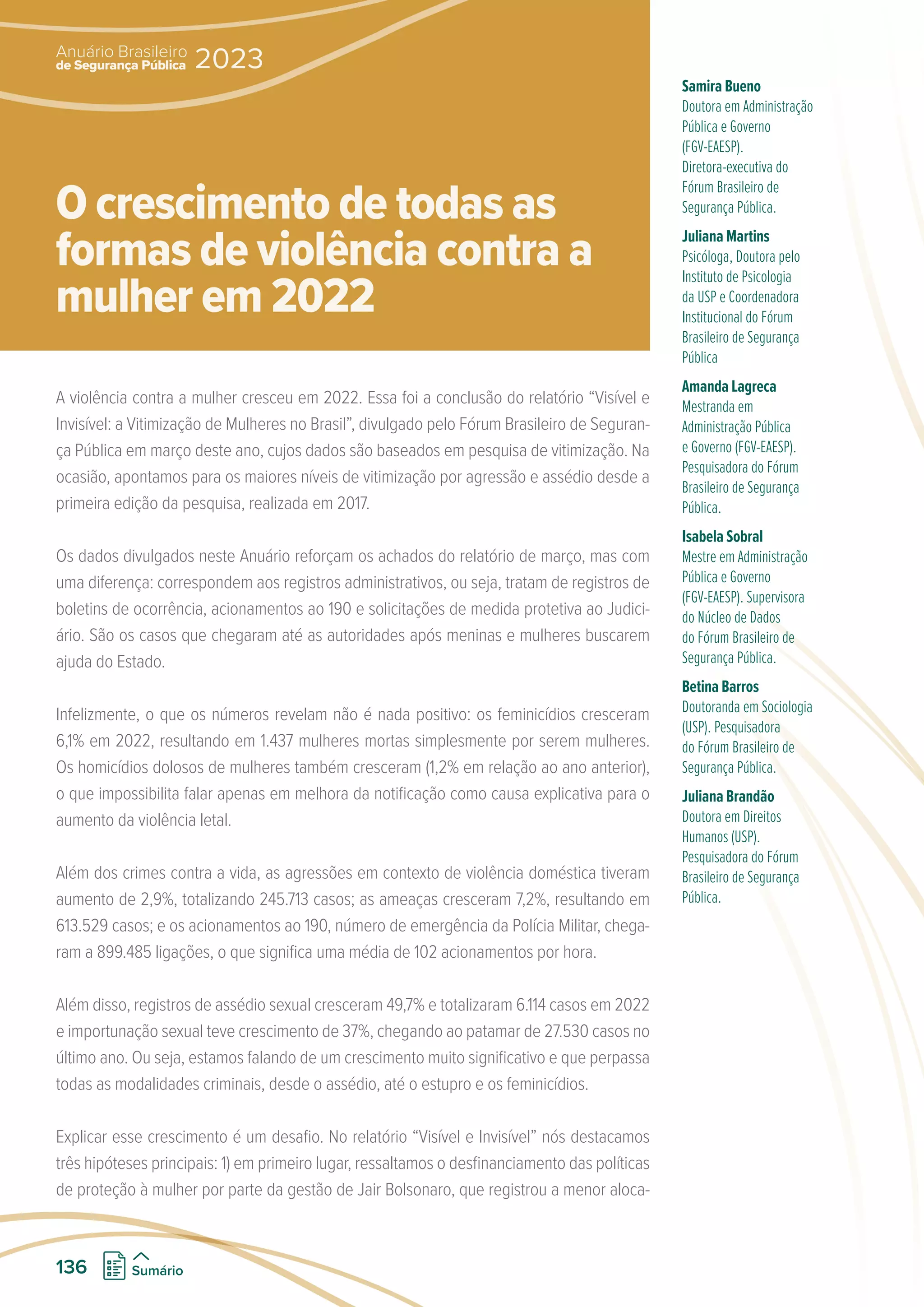 A violência contra a mulher cresceu em 2022. Essa foi a conclusão do relatório “Visível e
Invisível: a Vitimização de Mulheres no Brasil”, divulgado pelo Fórum Brasileiro de Seguran-
ça Pública em março deste ano, cujos dados são baseados em pesquisa de vitimização. Na
ocasião, apontamos para os maiores níveis de vitimização por agressão e assédio desde a
primeira edição da pesquisa, realizada em 2017.
Os dados divulgados neste Anuário reforçam os achados do relatório de março, mas com
uma diferença: correspondem aos registros administrativos, ou seja, tratam de registros de
boletins de ocorrência, acionamentos ao 190 e solicitações de medida protetiva ao Judici-
ário. São os casos que chegaram até as autoridades após meninas e mulheres buscarem
ajuda do Estado.
Infelizmente, o que os números revelam não é nada positivo: os feminicídios cresceram
6,1% em 2022, resultando em 1.437 mulheres mortas simplesmente por serem mulheres.
Os homicídios dolosos de mulheres também cresceram (1,2% em relação ao ano anterior),
o que impossibilita falar apenas em melhora da notificação como causa explicativa para o
aumento da violência letal.
Além dos crimes contra a vida, as agressões em contexto de violência doméstica tiveram
aumento de 2,9%, totalizando 245.713 casos; as ameaças cresceram 7,2%, resultando em
613.529 casos; e os acionamentos ao 190, número de emergência da Polícia Militar, chega-
ram a 899.485 ligações, o que significa uma média de 102 acionamentos por hora.
Além disso, registros de assédio sexual cresceram 49,7% e totalizaram 6.114 casos em 2022
e importunação sexual teve crescimento de 37%, chegando ao patamar de 27.530 casos no
último ano. Ou seja, estamos falando de um crescimento muito significativo e que perpassa
todas as modalidades criminais, desde o assédio, até o estupro e os feminicídios.
Explicar esse crescimento é um desafio. No relatório “Visível e Invisível” nós destacamos
três hipóteses principais: 1) em primeiro lugar, ressaltamos o desfinanciamento das políticas
de proteção à mulher por parte da gestão de Jair Bolsonaro, que registrou a menor aloca-
Samira Bueno
Doutora em Administração
Pública e Governo
(FGV-EAESP).
Diretora-executiva do
Fórum Brasileiro de
Segurança Pública.
Juliana Martins
Psicóloga, Doutora pelo
Instituto de Psicologia
da USP e Coordenadora
Institucional do Fórum
Brasileiro de Segurança
Pública
Amanda Lagreca
Mestranda em
Administração Pública
e Governo (FGV-EAESP).
Pesquisadora do Fórum
Brasileiro de Segurança
Pública.
Isabela Sobral
Mestre em Administração
Pública e Governo
(FGV-EAESP). Supervisora
do Núcleo de Dados
do Fórum Brasileiro de
Segurança Pública.
Betina Barros
Doutoranda em Sociologia
(USP). Pesquisadora
do Fórum Brasileiro de
Segurança Pública.
Juliana Brandão
Doutora em Direitos
Humanos (USP).
Pesquisadora do Fórum
Brasileiro de Segurança
Pública.
O crescimento de todas as
formas de violência contra a
mulher em 2022
de Segurança Pública
Anuário Brasileiro
2023
136 Sumário
 