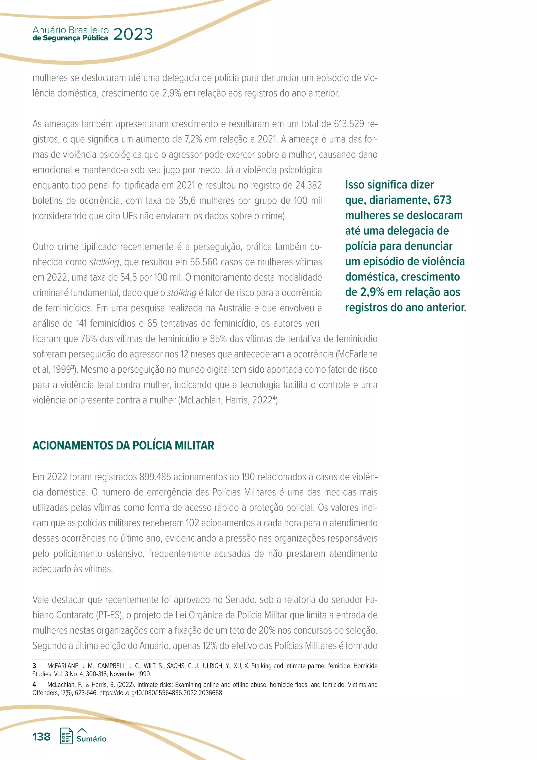 mulheres se deslocaram até uma delegacia de polícia para denunciar um episódio de vio-
lência doméstica, crescimento de 2,9% em relação aos registros do ano anterior.
As ameaças também apresentaram crescimento e resultaram em um total de 613.529 re-
gistros, o que significa um aumento de 7,2% em relação a 2021. A ameaça é uma das for-
mas de violência psicológica que o agressor pode exercer sobre a mulher, causando dano
emocional e mantendo-a sob seu jugo por medo. Já a violência psicológica
enquanto tipo penal foi tipificada em 2021 e resultou no registro de 24.382
boletins de ocorrência, com taxa de 35,6 mulheres por grupo de 100 mil
(considerando que oito UFs não enviaram os dados sobre o crime).
Outro crime tipificado recentemente é a perseguição, prática também co-
nhecida como stalking, que resultou em 56.560 casos de mulheres vítimas
em 2022, uma taxa de 54,5 por 100 mil. O monitoramento desta modalidade
criminal é fundamental, dado que o stalking é fator de risco para a ocorrência
de feminicídios. Em uma pesquisa realizada na Austrália e que envolveu a
análise de 141 feminicídios e 65 tentativas de feminicídio, os autores veri-
ficaram que 76% das vítimas de feminicídio e 85% das vítimas de tentativa de feminicídio
sofreram perseguição do agressor nos 12 meses que antecederam a ocorrência (McFarlane
et al, 19993
). Mesmo a perseguição no mundo digital tem sido apontada como fator de risco
para a violência letal contra mulher, indicando que a tecnologia facilita o controle e uma
violência onipresente contra a mulher (McLachlan, Harris, 20224
).
ACIONAMENTOS DA POLÍCIA MILITAR
Em 2022 foram registrados 899.485 acionamentos ao 190 relacionados a casos de violên-
cia doméstica. O número de emergência das Polícias Militares é uma das medidas mais
utilizadas pelas vítimas como forma de acesso rápido à proteção policial. Os valores indi-
cam que as polícias militares receberam 102 acionamentos a cada hora para o atendimento
dessas ocorrências no último ano, evidenciando a pressão nas organizações responsáveis
pelo policiamento ostensivo, frequentemente acusadas de não prestarem atendimento
adequado às vítimas.
Vale destacar que recentemente foi aprovado no Senado, sob a relatoria do senador Fa-
biano Contarato (PT-ES), o projeto de Lei Orgânica da Polícia Militar que limita a entrada de
mulheres nestas organizações com a fixação de um teto de 20% nos concursos de seleção.
Segundo a última edição do Anuário, apenas 12% do efetivo das Polícias Militares é formado
3 McFARLANE, J. M., CAMPBELL, J. C., WILT, S., SACHS, C. J., ULRICH, Y., XU, X. Stalking and intimate partner femicide. Homicide
Studies, Vol. 3 No. 4, 300-316, November 1999.
4 McLachlan, F.,  Harris, B. (2022). Intimate risks: Examining online and offline abuse, homicide flags, and femicide. Victims and
Offenders, 17(5), 623-646. https://doi.org/10.1080/15564886.2022.2036658
Isso significa dizer
que, diariamente, 673
mulheres se deslocaram
até uma delegacia de
polícia para denunciar
um episódio de violência
doméstica, crescimento
de 2,9% em relação aos
registros do ano anterior.
de Segurança Pública
Anuário Brasileiro
2023
138 Sumário
 