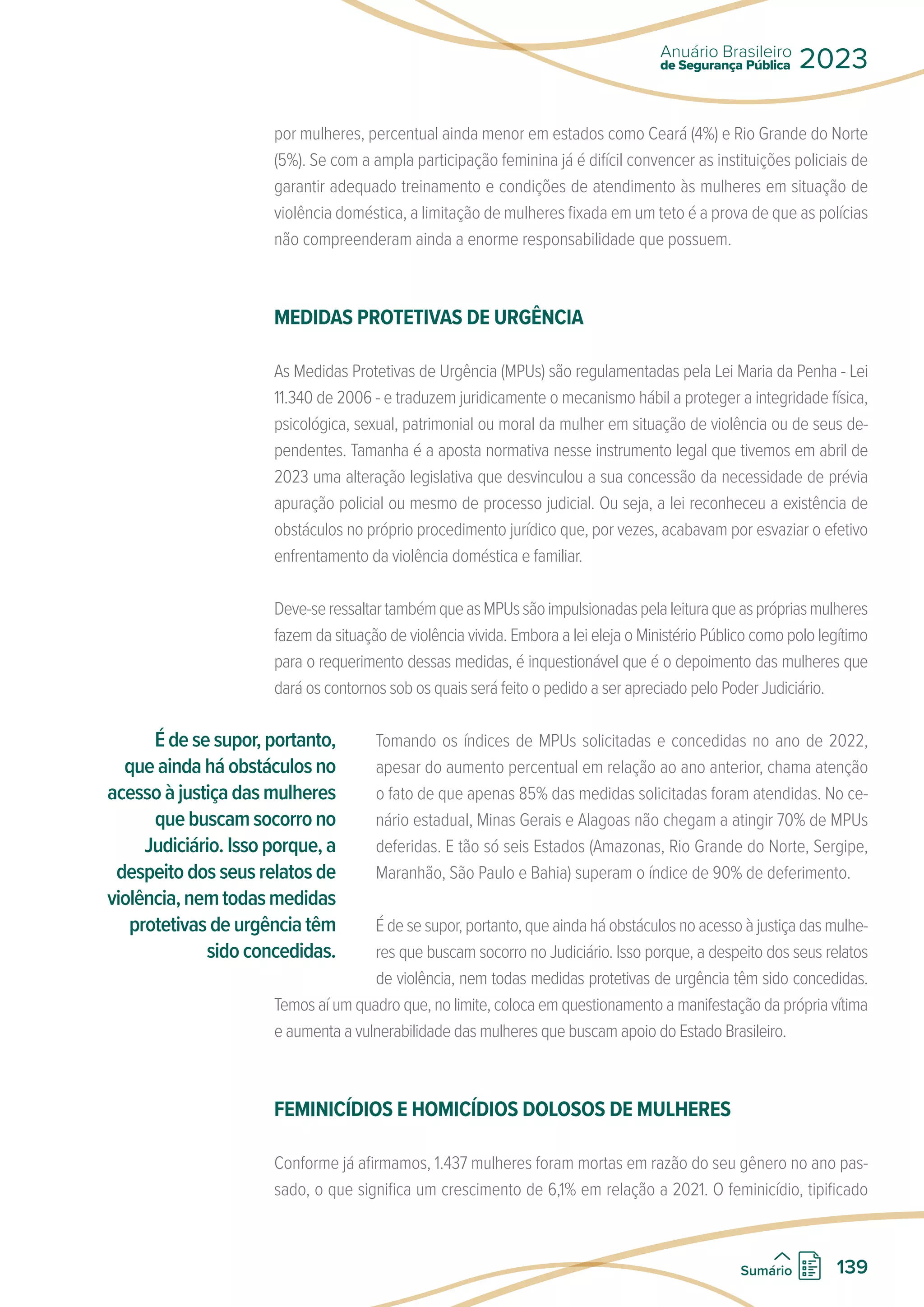 por mulheres, percentual ainda menor em estados como Ceará (4%) e Rio Grande do Norte
(5%). Se com a ampla participação feminina já é difícil convencer as instituições policiais de
garantir adequado treinamento e condições de atendimento às mulheres em situação de
violência doméstica, a limitação de mulheres fixada em um teto é a prova de que as polícias
não compreenderam ainda a enorme responsabilidade que possuem.
MEDIDAS PROTETIVAS DE URGÊNCIA
As Medidas Protetivas de Urgência (MPUs) são regulamentadas pela Lei Maria da Penha - Lei
11.340 de 2006 - e traduzem juridicamente o mecanismo hábil a proteger a integridade física,
psicológica, sexual, patrimonial ou moral da mulher em situação de violência ou de seus de-
pendentes. Tamanha é a aposta normativa nesse instrumento legal que tivemos em abril de
2023 uma alteração legislativa que desvinculou a sua concessão da necessidade de prévia
apuração policial ou mesmo de processo judicial. Ou seja, a lei reconheceu a existência de
obstáculos no próprio procedimento jurídico que, por vezes, acabavam por esvaziar o efetivo
enfrentamento da violência doméstica e familiar.
Deve-seressaltartambémqueasMPUssãoimpulsionadaspelaleituraqueasprópriasmulheres
fazem da situação de violência vivida. Embora a lei eleja o Ministério Público como polo legítimo
para o requerimento dessas medidas, é inquestionável que é o depoimento das mulheres que
dará os contornos sob os quais será feito o pedido a ser apreciado pelo Poder Judiciário.
Tomando os índices de MPUs solicitadas e concedidas no ano de 2022,
apesar do aumento percentual em relação ao ano anterior, chama atenção
o fato de que apenas 85% das medidas solicitadas foram atendidas. No ce-
nário estadual, Minas Gerais e Alagoas não chegam a atingir 70% de MPUs
deferidas. E tão só seis Estados (Amazonas, Rio Grande do Norte, Sergipe,
Maranhão, São Paulo e Bahia) superam o índice de 90% de deferimento.
É de se supor, portanto, que ainda há obstáculos no acesso à justiça das mulhe-
res que buscam socorro no Judiciário. Isso porque, a despeito dos seus relatos
de violência, nem todas medidas protetivas de urgência têm sido concedidas.
Temos aí um quadro que, no limite, coloca em questionamento a manifestação da própria vítima
e aumenta a vulnerabilidade das mulheres que buscam apoio do Estado Brasileiro.
FEMINICÍDIOS E HOMICÍDIOS DOLOSOS DE MULHERES
Conforme já afirmamos, 1.437 mulheres foram mortas em razão do seu gênero no ano pas-
sado, o que significa um crescimento de 6,1% em relação a 2021. O feminicídio, tipificado
É de se supor, portanto,
que ainda há obstáculos no
acessoàjustiçadasmulheres
que buscam socorro no
Judiciário. Isso porque, a
despeito dos seus relatos de
violência,nemtodasmedidas
protetivas de urgência têm
sido concedidas.
de Segurança Pública
Anuário Brasileiro
2023
139
Sumário
 