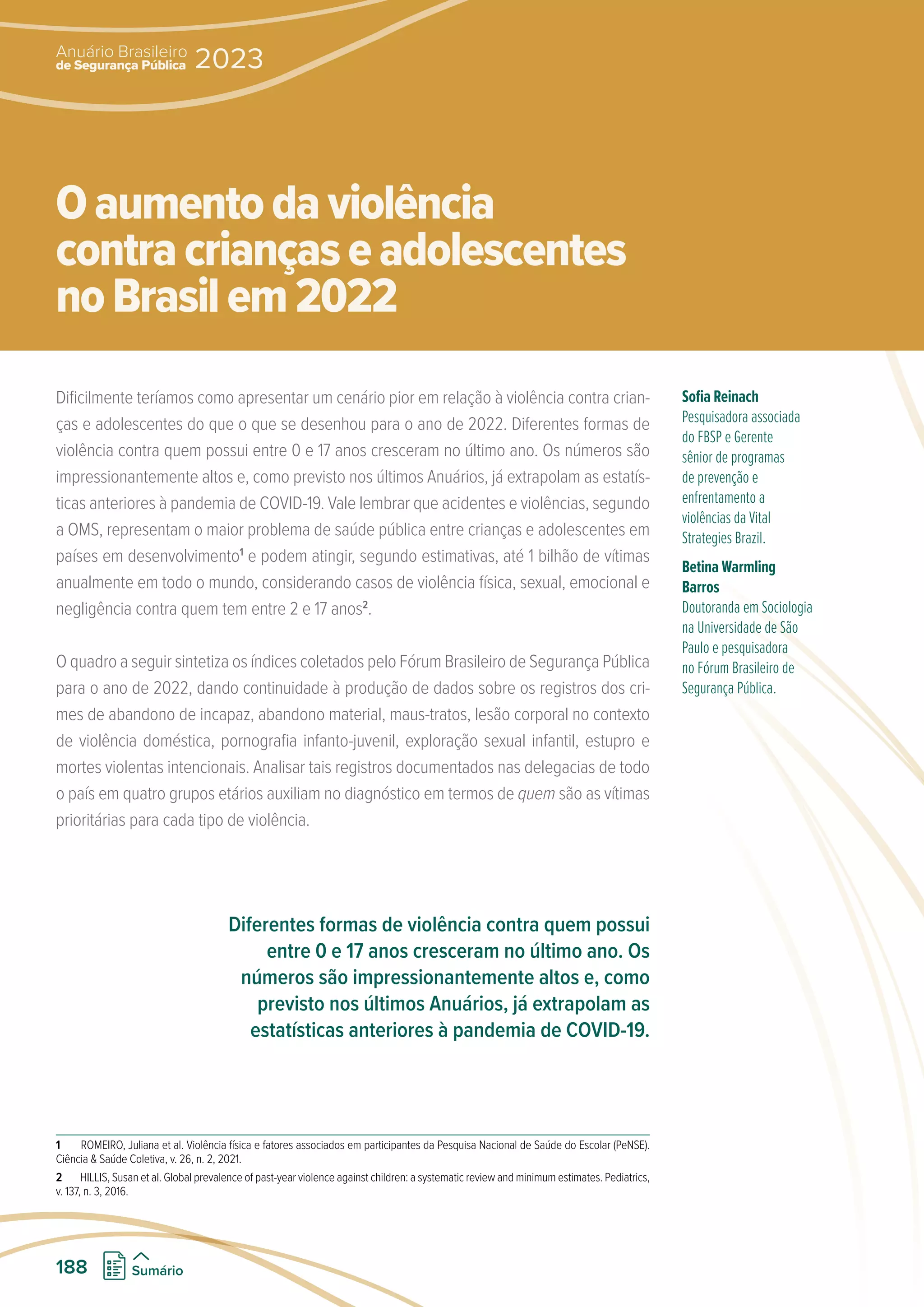 Dificilmente teríamos como apresentar um cenário pior em relação à violência contra crian-
ças e adolescentes do que o que se desenhou para o ano de 2022. Diferentes formas de
violência contra quem possui entre 0 e 17 anos cresceram no último ano. Os números são
impressionantemente altos e, como previsto nos últimos Anuários, já extrapolam as estatís-
ticas anteriores à pandemia de COVID-19. Vale lembrar que acidentes e violências, segundo
a OMS, representam o maior problema de saúde pública entre crianças e adolescentes em
países em desenvolvimento1
e podem atingir, segundo estimativas, até 1 bilhão de vítimas
anualmente em todo o mundo, considerando casos de violência física, sexual, emocional e
negligência contra quem tem entre 2 e 17 anos2
.
O quadro a seguir sintetiza os índices coletados pelo Fórum Brasileiro de Segurança Pública
para o ano de 2022, dando continuidade à produção de dados sobre os registros dos cri-
mes de abandono de incapaz, abandono material, maus-tratos, lesão corporal no contexto
de violência doméstica, pornografia infanto-juvenil, exploração sexual infantil, estupro e
mortes violentas intencionais. Analisar tais registros documentados nas delegacias de todo
o país em quatro grupos etários auxiliam no diagnóstico em termos de quem são as vítimas
prioritárias para cada tipo de violência.
1 ROMEIRO, Juliana et al. Violência física e fatores associados em participantes da Pesquisa Nacional de Saúde do Escolar (PeNSE).
Ciência  Saúde Coletiva, v. 26, n. 2, 2021.
2 HILLIS, Susan et al. Global prevalence of past-year violence against children: a systematic review and minimum estimates. Pediatrics,
v. 137, n. 3, 2016.
Sofia Reinach
Pesquisadora associada
do FBSP e Gerente
sênior de programas
de prevenção e
enfrentamento a
violências da Vital
Strategies Brazil.
Betina Warmling
Barros
Doutoranda em Sociologia
na Universidade de São
Paulo e pesquisadora
no Fórum Brasileiro de
Segurança Pública.
Oaumentodaviolência
contracriançaseadolescentes
noBrasilem2022
Diferentes formas de violência contra quem possui
entre 0 e 17 anos cresceram no último ano. Os
números são impressionantemente altos e, como
previsto nos últimos Anuários, já extrapolam as
estatísticas anteriores à pandemia de COVID-19.
de Segurança Pública
Anuário Brasileiro
2023
188 Sumário
 