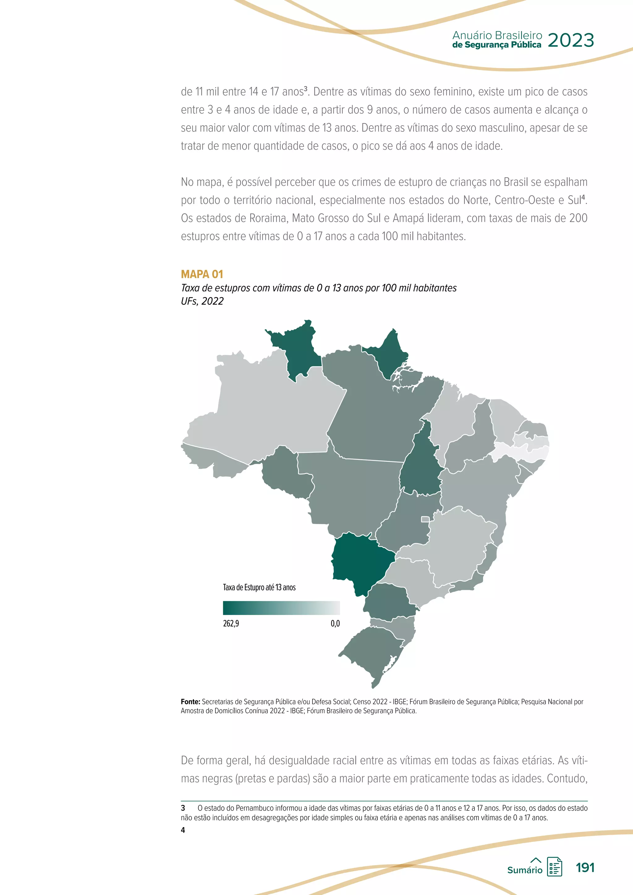 de 11 mil entre 14 e 17 anos3
. Dentre as vítimas do sexo feminino, existe um pico de casos
entre 3 e 4 anos de idade e, a partir dos 9 anos, o número de casos aumenta e alcança o
seu maior valor com vítimas de 13 anos. Dentre as vítimas do sexo masculino, apesar de se
tratar de menor quantidade de casos, o pico se dá aos 4 anos de idade.
No mapa, é possível perceber que os crimes de estupro de crianças no Brasil se espalham
por todo o território nacional, especialmente nos estados do Norte, Centro-Oeste e Sul4
.
Os estados de Roraima, Mato Grosso do Sul e Amapá lideram, com taxas de mais de 200
estupros entre vítimas de 0 a 17 anos a cada 100 mil habitantes.
MAPA 01
Taxa de estupros com vítimas de 0 a 13 anos por 100 mil habitantes
UFs, 2022
TaxadeEstuproaté13anos
262,9 0,0
Fonte: Secretarias de Segurança Pública e/ou Defesa Social; Censo 2022 - IBGE; Fórum Brasileiro de Segurança Pública; Pesquisa Nacional por
Amostra de Domicílios Conínua 2022 - IBGE; Fórum Brasileiro de Segurança Pública.
De forma geral, há desigualdade racial entre as vítimas em todas as faixas etárias. As víti-
mas negras (pretas e pardas) são a maior parte em praticamente todas as idades. Contudo,
3 O estado do Pernambuco informou a idade das vítimas por faixas etárias de 0 a 11 anos e 12 a 17 anos. Por isso, os dados do estado
não estão incluídos em desagregações por idade simples ou faixa etária e apenas nas análises com vítimas de 0 a 17 anos.
4
de Segurança Pública
Anuário Brasileiro
2023
191
Sumário
 