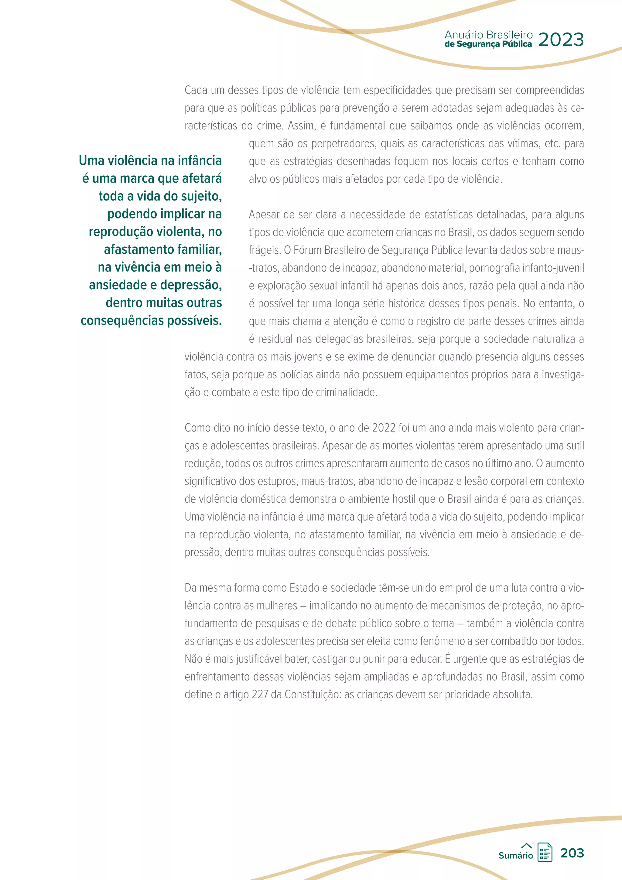 Cada um desses tipos de violência tem especificidades que precisam ser compreendidas
para que as políticas públicas para prevenção a serem adotadas sejam adequadas às ca-
racterísticas do crime. Assim, é fundamental que saibamos onde as violências ocorrem,
quem são os perpetradores, quais as características das vítimas, etc. para
que as estratégias desenhadas foquem nos locais certos e tenham como
alvo os públicos mais afetados por cada tipo de violência.
Apesar de ser clara a necessidade de estatísticas detalhadas, para alguns
tipos de violência que acometem crianças no Brasil, os dados seguem sendo
frágeis. O Fórum Brasileiro de Segurança Pública levanta dados sobre maus-
-tratos, abandono de incapaz, abandono material, pornografia infanto-juvenil
e exploração sexual infantil há apenas dois anos, razão pela qual ainda não
é possível ter uma longa série histórica desses tipos penais. No entanto, o
que mais chama a atenção é como o registro de parte desses crimes ainda
é residual nas delegacias brasileiras, seja porque a sociedade naturaliza a
violência contra os mais jovens e se exime de denunciar quando presencia alguns desses
fatos, seja porque as polícias ainda não possuem equipamentos próprios para a investiga-
ção e combate a este tipo de criminalidade.
Como dito no início desse texto, o ano de 2022 foi um ano ainda mais violento para crian-
ças e adolescentes brasileiras. Apesar de as mortes violentas terem apresentado uma sutil
redução, todos os outros crimes apresentaram aumento de casos no último ano. O aumento
significativo dos estupros, maus-tratos, abandono de incapaz e lesão corporal em contexto
de violência doméstica demonstra o ambiente hostil que o Brasil ainda é para as crianças.
Uma violência na infância é uma marca que afetará toda a vida do sujeito, podendo implicar
na reprodução violenta, no afastamento familiar, na vivência em meio à ansiedade e de-
pressão, dentro muitas outras consequências possíveis.
Da mesma forma como Estado e sociedade têm-se unido em prol de uma luta contra a vio-
lência contra as mulheres – implicando no aumento de mecanismos de proteção, no apro-
fundamento de pesquisas e de debate público sobre o tema – também a violência contra
as crianças e os adolescentes precisa ser eleita como fenômeno a ser combatido por todos.
Não é mais justificável bater, castigar ou punir para educar. É urgente que as estratégias de
enfrentamento dessas violências sejam ampliadas e aprofundadas no Brasil, assim como
define o artigo 227 da Constituição: as crianças devem ser prioridade absoluta.
Uma violência na infância
é uma marca que afetará
toda a vida do sujeito,
podendo implicar na
reprodução violenta, no
afastamento familiar,
na vivência em meio à
ansiedade e depressão,
dentro muitas outras
consequências possíveis.
de Segurança Pública
Anuário Brasileiro
2023
203
Sumário
 